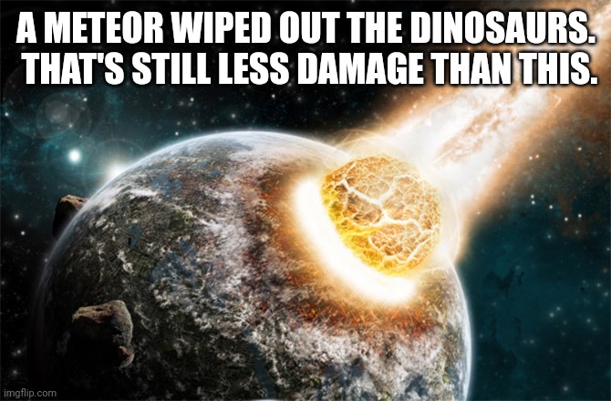 Meteor | A METEOR WIPED OUT THE DINOSAURS.  THAT'S STILL LESS DAMAGE THAN THIS. | image tagged in meteor | made w/ Imgflip meme maker