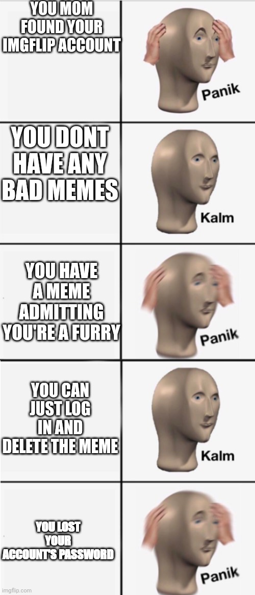 Panik 5 panel | YOU MOM FOUND YOUR IMGFLIP ACCOUNT; YOU DONT HAVE ANY BAD MEMES; YOU HAVE A MEME ADMITTING YOU'RE A FURRY; YOU CAN JUST LOG IN AND DELETE THE MEME; YOU LOST YOUR ACCOUNT'S PASSWORD | image tagged in panik 5 panel | made w/ Imgflip meme maker