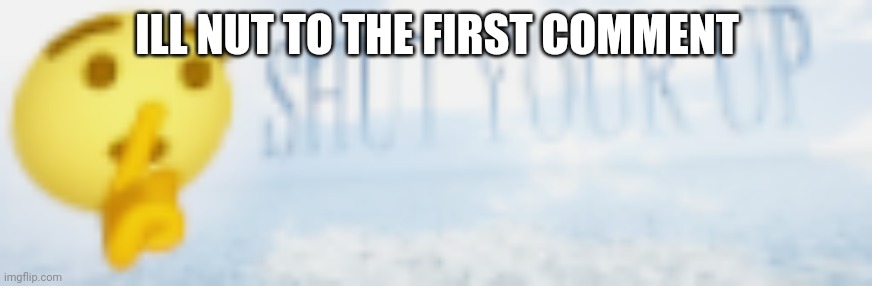 shut your up | ILL NUT TO THE FIRST COMMENT | image tagged in shut your up | made w/ Imgflip meme maker