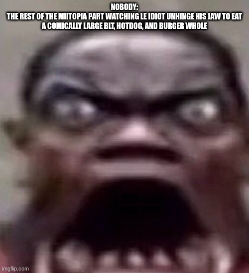 bro legit gulped down a deluxe version of bubble bass' order | NOBODY:
THE REST OF THE MIITOPIA PART WATCHING LE IDIOT UNHINGE HIS JAW TO EAT A COMICALLY LARGE BLT, HOTDOG, AND BURGER WHOLE | made w/ Imgflip meme maker