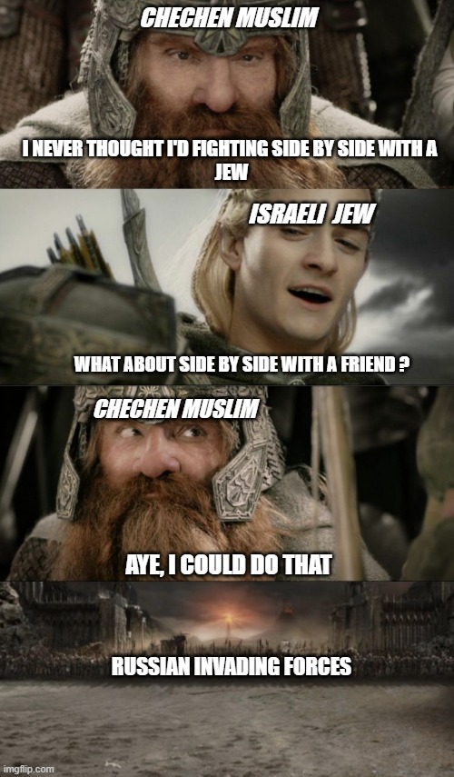 When Muslim and Jews stand together against Russian invaders. | CHECHEN MUSLIM; I NEVER THOUGHT I'D FIGHTING SIDE BY SIDE WITH A 
JEW; ISRAELI  JEW; WHAT ABOUT SIDE BY SIDE WITH A FRIEND ? CHECHEN MUSLIM; AYE, I COULD DO THAT; RUSSIAN INVADING FORCES | image tagged in jew,muslim,ukraine,russian | made w/ Imgflip meme maker