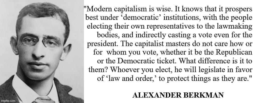The bourgeoisie maintain the status quo. | "Modern capitalism is wise. It knows that it prospers
best under ‘democratic’ institutions, with the people
electing their own representatives to the lawmaking
bodies, and indirectly casting a vote even for the
president. The capitalist masters do not care how or
for  whom you vote, whether it be the Republican
or the Democratic ticket. What difference is it to
them? Whoever you elect, he will legislate in favor
of ‘law and order,’ to protect things as they are."; ALEXANDER BERKMAN | image tagged in blank white template,anarchism,alexander berkman,anarcho-communism,socialism,anti-capitalist | made w/ Imgflip meme maker