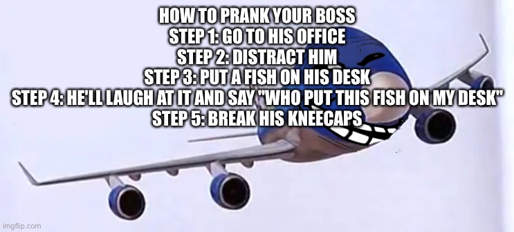 ㅤ | HOW TO PRANK YOUR BOSS
STEP 1: GO TO HIS OFFICE
STEP 2: DISTRACT HIM
STEP 3: PUT A FISH ON HIS DESK
STEP 4: HE'LL LAUGH AT IT AND SAY "WHO PUT THIS FISH ON MY DESK"
STEP 5: BREAK HIS KNEECAPS | made w/ Imgflip meme maker