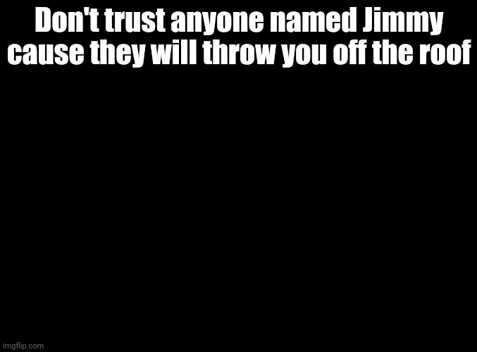 Jimmy's a shapeshifter | Don't trust anyone named Jimmy cause they will throw you off the roof | image tagged in blank black,sing 2 | made w/ Imgflip meme maker