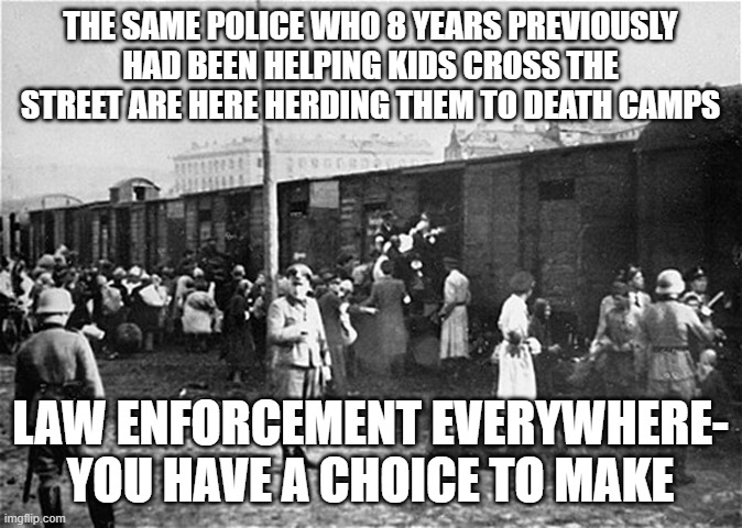 Decide now! | THE SAME POLICE WHO 8 YEARS PREVIOUSLY HAD BEEN HELPING KIDS CROSS THE STREET ARE HERE HERDING THEM TO DEATH CAMPS; LAW ENFORCEMENT EVERYWHERE- YOU HAVE A CHOICE TO MAKE | image tagged in holocaust train | made w/ Imgflip meme maker