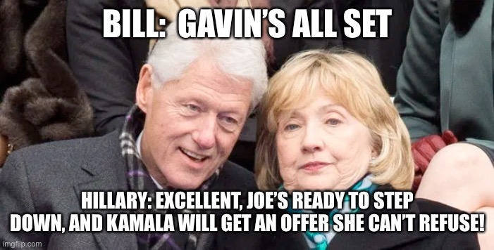 Gavin gambit | BILL:  GAVIN’S ALL SET; HILLARY: EXCELLENT, JOE’S READY TO STEP DOWN, AND KAMALA WILL GET AN OFFER SHE CAN’T REFUSE! | image tagged in gavin,hapy,upvote,memes,gifs,funny | made w/ Imgflip meme maker