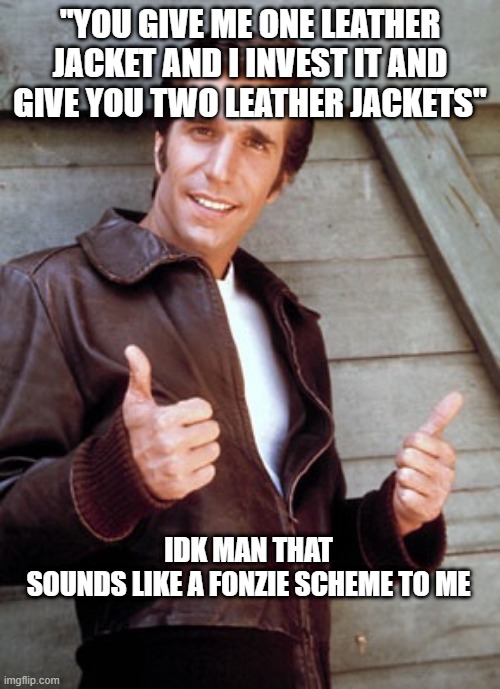 Fonzie | "YOU GIVE ME ONE LEATHER JACKET AND I INVEST IT AND GIVE YOU TWO LEATHER JACKETS"; IDK MAN THAT SOUNDS LIKE A FONZIE SCHEME TO ME | image tagged in fonzie,ponzie scheme | made w/ Imgflip meme maker