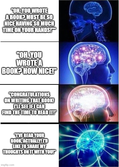 Expanding Brain | "OH, YOU WROTE A BOOK? MUST BE SO NICE HAVING SO MUCH TIME ON YOUR HANDS!""; "OH, YOU WROTE A BOOK? HOW NICE!"; "CONGRATULATIONS ON WRITING THAT BOOK! I'LL SEE IF I CAN FIND THE TIME TO READ IT!"; "I'VE READ YOUR BOOK, ACTUALLY! I'D LIKE TO SHARE MY THOUGHTS ON IT WITH YOU!" | image tagged in memes,expanding brain | made w/ Imgflip meme maker