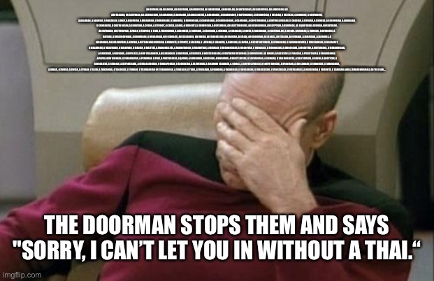 Captain Picard Facepalm Meme | AN AFGHAN, AN ALBANIAN, AN ALGERIAN, AN AMERICAN, AN ANDORRAN, AN ANGOLAN, AN ANTIGUANS, AN ARGENTINE, AN ARMENIAN, AN AUSTRALIAN, AN AUSTRIAN, AN AZERBAIJANI, A BAHAMIAN, A BAHRAINI, A BANGLADESHI, A BARBADIAN, A BARBUDANS, A BATSWANAN, A BELARUSIAN, A BELGIAN, A BELIZEAN, A BENINESE, A BHUTANESE,
A BOLIVIAN, A BOSNIAN, A BRAZILIAN, A BRIT, A BRUNEIAN, A BULGARIAN, A BURKINABE, A BURMESE, A BURUNDIAN, A CAMBODIAN, A CAMEROONIAN, A CANADIAN, A CAPE VERDEAN, A CENTRAL AFRICAN, A CHADIAN, A CHILEAN, A CHINESE, A COLOMBIAN, A COMORAN, A CONGOLESE, A COSTA RICAN, A CROATIAN, A CUBAN, A CYPRIOT, A CZECH, A DANE, A DJIBOUTI, A DOMINICAN, A DUTCHMAN, AN EAST TIMORESE, AN ECUADOREAN, AN EGYPTIAN, AN EMIRIAN, AN EQUATORIAL GUINEAN, AN ERITREAN, AN ESTONIAN, AN ETHIOPIAN, A FIJIAN, A FILIPINO, A FINN, A FRENCHMAN, A GABONESE, A GAMBIAN, A GEORGIAN, A GERMAN, A GHANAIAN, A GREEK, A GRENADIAN, A GUATEMALAN, A GUINEA-BISSAUAN, A GUINEAN, A GUYANESE, A HAITIAN, A HERZEGOVINIAN, A HONDURAN, A HUNGARIAN, AN I-KIRIBATI, AN ICELANDER, AN INDIAN, AN INDONESIAN, AN IRANIAN, AN IRAQI, AN IRISHMAN, AN ISRAELI, AN ITALIAN, AN IVORIAN, A JAMAICAN, A JAPANESE, A JORDANIAN, A KAZAKHSTANI, A KENYAN, A KITTIAN AND NEVISIAN, A KUWAITI, A KYRGYZ, A LAOTIAN, A LATVIAN, A LEBANESE, A LIBERIAN, A LIBYAN, A LIECHTENSTEINER, A LITHUANIAN, A LUXEMBOURGER, A MACEDONIAN, A MALAGASY, A MALAWIAN, A MALAYSIAN, A MALDIVAN, A MALIAN, A MALTESE, A MARSHALLESE, A MAURITANIAN, A MAURITIAN, A MEXICAN, A MICRONESIAN, A MOLDOVAN, A MONACAN, A MONGOLIAN, A MOROCCAN, A MOSOTHO, A MOTSWANA, A MOZAMBICAN, A NAMIBIAN, A NAURUAN, A NEPALESE, A NEW ZEALANDER, A NICARAGUAN, A NIGERIAN, A NIGERIEN, A NORTH KOREAN, A NORTHERN IRISHMAN, A NORWEGIAN, AN OMANI, A PAKISTANI, A PALAUAN, A PALESTINIAN, A PANAMANIAN, A PAPUA NEW GUINEAN, A PARAGUAYAN, A PERUVIAN, A POLE, A PORTUGUESE, A QATARI, A ROMANIAN, A RUSSIAN, A RWANDAN, A SAINT LUCIAN, A SALVADORAN, A SAMOAN, A SAN MARINESE, A SAO TOMEAN, A SAUDI, A SCOTTISH, A SENEGALESE, A SERBIAN, A SEYCHELLOIS, A SIERRA LEONEAN, A SINGAPOREAN, A SLOVAKIAN, A SLOVENIAN, A SOLOMON ISLANDER, A SOMALI, A SOUTH AFRICAN, A SOUTH KOREAN, A SPANIARD, A SRI LANKAN, A SUDANESE, A SURINAMER, A SWAZI, A SWEDE, A SWISS, A SYRIAN, A TAJIK, A TANZANIAN, A TOGOLESE, A TONGAN, A TRINIDADIAN OR TOBAGONIAN, A TUNISIAN, A TURK, A TUVALUAN, A UGANDAN, A UKRAINIAN, A URUGUAYAN, A UZBEKISTANI, A VENEZUELAN, A VIETNAMESE, A WELSHMAN, A YEMENITE, A ZAMBIAN AND A ZIMBABWEAN ALL GO TO A BAR... THE DOORMAN STOPS THEM AND SAYS "SORRY, I CAN’T LET YOU IN WITHOUT A THAI.“ | image tagged in memes,captain picard facepalm | made w/ Imgflip meme maker