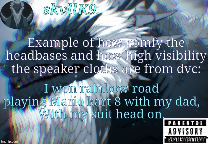 twas fun | Example of how comfy the headbases and how high visibility the speaker cloths are from dvc:; I won rainbow road playing Mario kart 8 with my dad,
With my suit head on. | image tagged in avizandum | made w/ Imgflip meme maker