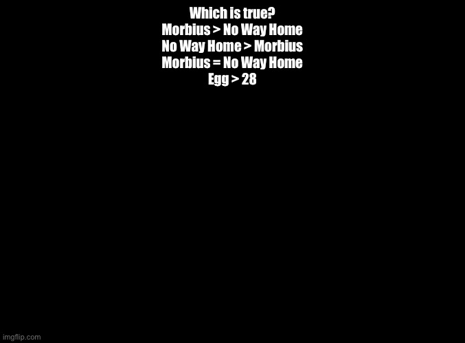 An alternate version of Question 64. (Should I use this one or the Android vs Apple one) | Which is true?
Morbius > No Way Home
No Way Home > Morbius
Morbius = No Way Home
Egg > 28 | image tagged in blank black,impossible quiz | made w/ Imgflip meme maker