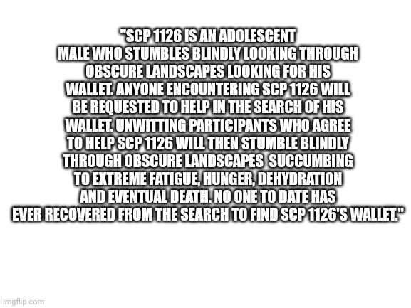 Funny SCP thing my Step dad wrote about me when I lost my wallet. | "SCP 1126 IS AN ADOLESCENT MALE WHO STUMBLES BLINDLY LOOKING THROUGH OBSCURE LANDSCAPES LOOKING FOR HIS WALLET. ANYONE ENCOUNTERING SCP 1126 WILL BE REQUESTED TO HELP IN THE SEARCH OF HIS WALLET. UNWITTING PARTICIPANTS WHO AGREE TO HELP SCP 1126 WILL THEN STUMBLE BLINDLY THROUGH OBSCURE LANDSCAPES  SUCCUMBING TO EXTREME FATIGUE, HUNGER, DEHYDRATION AND EVENTUAL DEATH. NO ONE TO DATE HAS EVER RECOVERED FROM THE SEARCH TO FIND SCP 1126'S WALLET." | image tagged in blank white template | made w/ Imgflip meme maker