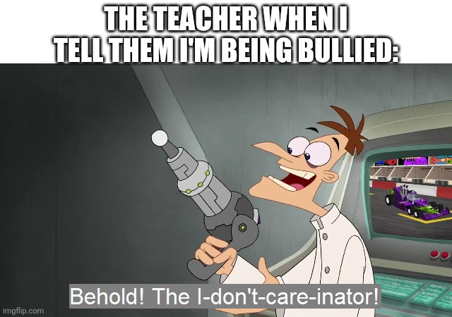the i don't care inator | THE TEACHER WHEN I TELL THEM I'M BEING BULLIED: | image tagged in the i don't care inator | made w/ Imgflip meme maker