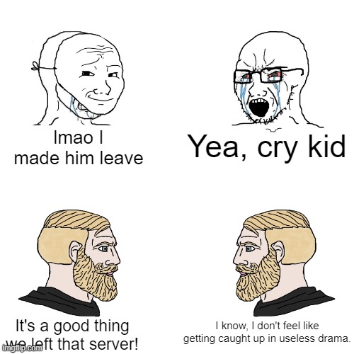 Be like these two Chads |  lmao I made him leave; Yea, cry kid; I know, I don't feel like getting caught up in useless drama. It's a good thing we left that server! | image tagged in crying wojak / i know chad meme,server,virgin vs chad,chad,gaming,toxic | made w/ Imgflip meme maker