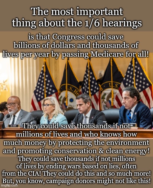The most important thing about the 1/6 hearings; They could save thousands if not millions of lives by ending wars based on lies, often from the CIA! They could do this and so much more!
But, you know, campaign donors might not like this! | made w/ Imgflip meme maker