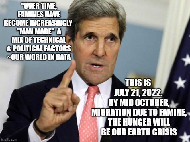 Historically: Widespread Famine Used to Justify Migration, Led to Bellicose Mood | "OVER TIME, FAMINES HAVE BECOME INCREASINGLY 
"MAN MADE"  A MIX OF TECHNICAL & POLITICAL FACTORS
~OUR WORLD IN DATA; THIS IS 
JULY 21, 2022. 
BY MID OCTOBER, MIGRATION DUE TO FAMINE, THE HUNGER WILL BE OUR EARTH CRISIS | image tagged in john kerry i was for it before i was against it,creepy joe biden,tony blair,barack obama,president trump,kamala harris | made w/ Imgflip meme maker