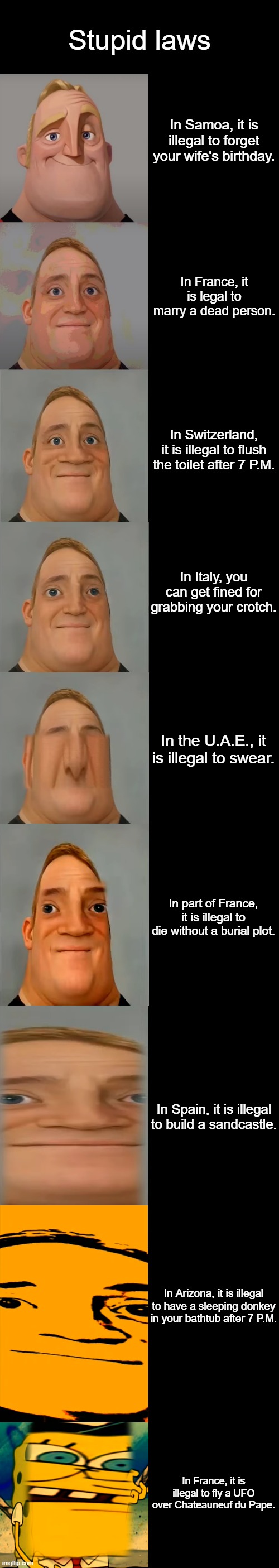 Mr Incredible becoming Idiot template | Stupid laws; In Samoa, it is illegal to forget your wife's birthday. In France, it is legal to marry a dead person. In Switzerland, it is illegal to flush the toilet after 7 P.M. In Italy, you can get fined for grabbing your crotch. In the U.A.E., it is illegal to swear. In part of France, it is illegal to die without a burial plot. In Spain, it is illegal to build a sandcastle. In Arizona, it is illegal to have a sleeping donkey in your bathtub after 7 P.M. In France, it is illegal to fly a UFO over Chateauneuf du Pape. | image tagged in mr incredible becoming idiot template | made w/ Imgflip meme maker