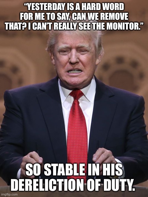 Donald Trump | “YESTERDAY IS A HARD WORD FOR ME TO SAY, CAN WE REMOVE THAT? I CAN’T REALLY SEE THE MONITOR.”; SO STABLE IN HIS DERELICTION OF DUTY. | image tagged in donald trump | made w/ Imgflip meme maker