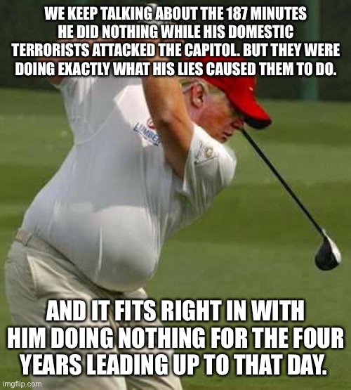 trump golf gut | WE KEEP TALKING ABOUT THE 187 MINUTES HE DID NOTHING WHILE HIS DOMESTIC TERRORISTS ATTACKED THE CAPITOL. BUT THEY WERE DOING EXACTLY WHAT HIS LIES CAUSED THEM TO DO. AND IT FITS RIGHT IN WITH HIM DOING NOTHING FOR THE FOUR YEARS LEADING UP TO THAT DAY. | image tagged in trump golf gut | made w/ Imgflip meme maker
