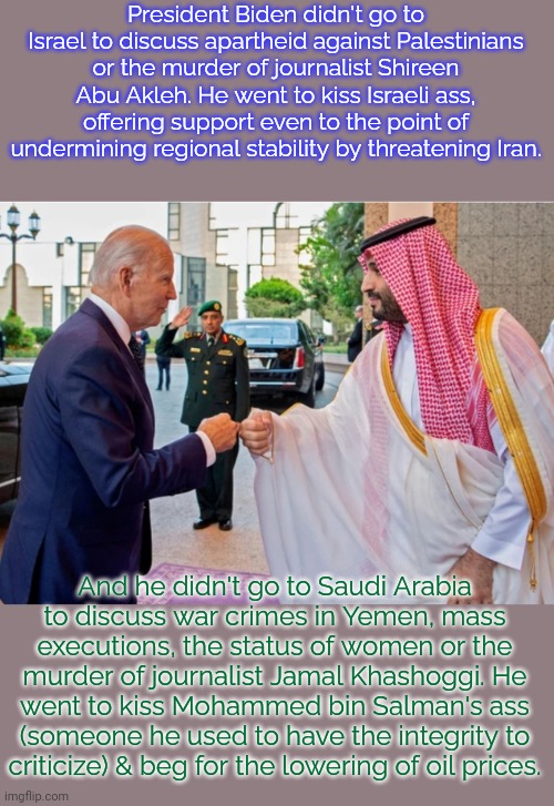 The usual moderate behavior. | President Biden didn't go to Israel to discuss apartheid against Palestinians or the murder of journalist Shireen Abu Akleh. He went to kiss Israeli ass, offering support even to the point of undermining regional stability by threatening Iran. And he didn't go to Saudi Arabia
to discuss war crimes in Yemen, mass executions, the status of women or the murder of journalist Jamal Khashoggi. He went to kiss Mohammed bin Salman's ass (someone he used to have the integrity to
criticize) & beg for the lowering of oil prices. | image tagged in biden saudi,task failed successfully,middle east,democrat | made w/ Imgflip meme maker