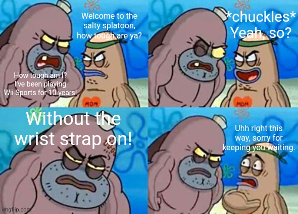 I made this 2 years ago, but it's still funny so here ya go | *chuckles* Yeah, so? Welcome to the salty splatoon, how tough are ya? How tough am I? I've been playing Wii Sports for 10 years! Without the wrist strap on! Uhh right this way, sorry for keeping you waiting. | image tagged in memes,how tough are you,wii sports,wii,spongebob,welcome to the salty spitoon | made w/ Imgflip meme maker