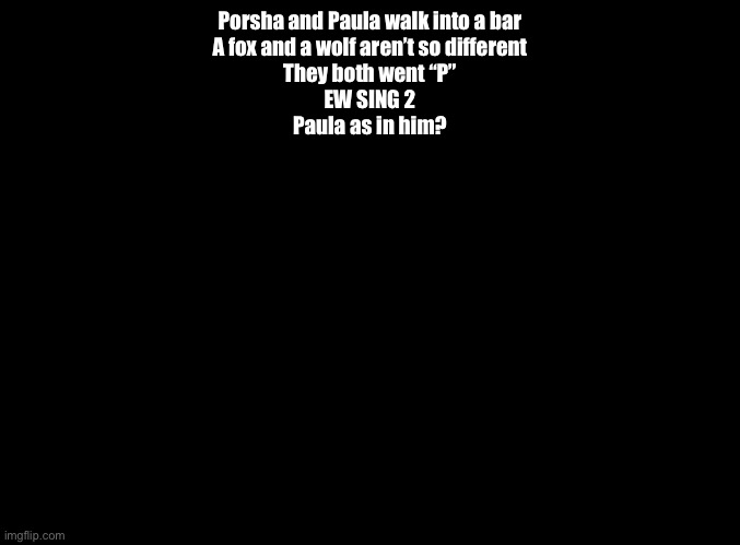 ANOTHER question for the Imgflip Quiz | Porsha and Paula walk into a bar
A fox and a wolf aren’t so different
They both went “P”
EW SING 2
Paula as in him? | image tagged in blank black,impossible quiz | made w/ Imgflip meme maker