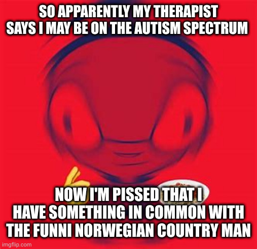 *anger* | SO APPARENTLY MY THERAPIST SAYS I MAY BE ON THE AUTISM SPECTRUM; NOW I'M PISSED THAT I HAVE SOMETHING IN COMMON WITH THE FUNNI NORWEGIAN COUNTRY MAN | image tagged in spaghite | made w/ Imgflip meme maker
