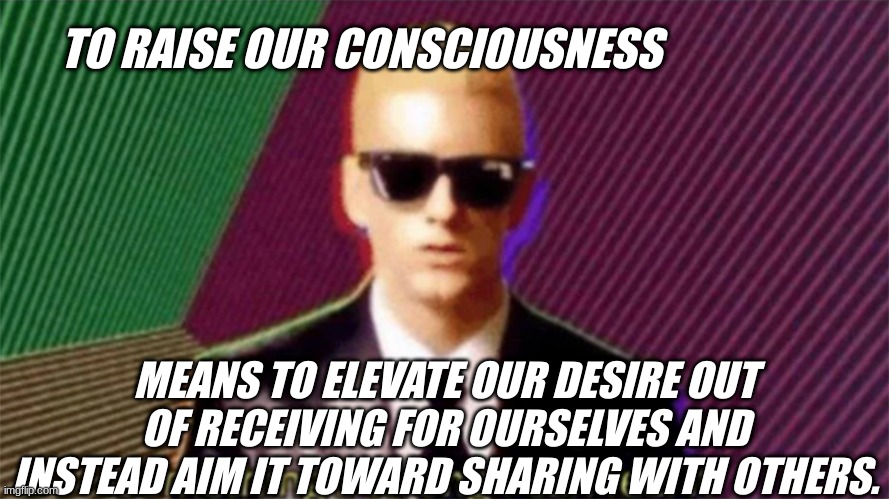 Elevate with an offering your mind to others | TO RAISE OUR CONSCIOUSNESS; MEANS TO ELEVATE OUR DESIRE OUT OF RECEIVING FOR OURSELVES AND INSTEAD AIM IT TOWARD SHARING WITH OTHERS. | image tagged in something's wrong i can feel it,kabbalah,new life,transform reality | made w/ Imgflip meme maker