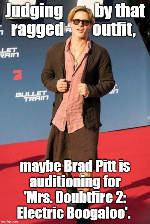 Judging by the ragged outfit, maybe Brad Pitt is auditioning for 'Mrs. Doubtfire 2: Electric Boogaloo'. #BradPittdress #BradPitt |  Judging          by that
ragged         outfit, maybe Brad Pitt is
auditioning for 'Mrs. Doubtfire 2:
Electric Boogaloo'. | image tagged in memes,funny,funny memes,brad pitt,brad pitt dress,mrs doubtfire | made w/ Imgflip meme maker