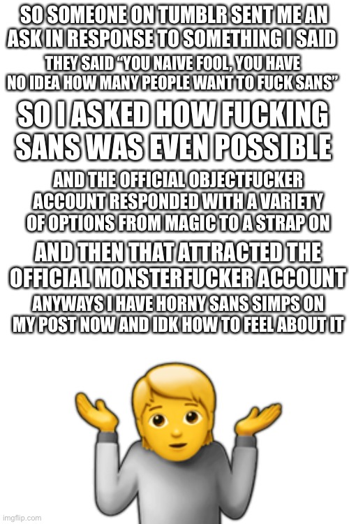 O_O | SO SOMEONE ON TUMBLR SENT ME AN ASK IN RESPONSE TO SOMETHING I SAID; THEY SAID “YOU NAIVE FOOL, YOU HAVE NO IDEA HOW MANY PEOPLE WANT TO FUCK SANS”; SO I ASKED HOW FUCKING SANS WAS EVEN POSSIBLE; AND THE OFFICIAL OBJECTFUCKER ACCOUNT RESPONDED WITH A VARIETY OF OPTIONS FROM MAGIC TO A STRAP ON; AND THEN THAT ATTRACTED THE OFFICIAL MONSTERFUCKER ACCOUNT; ANYWAYS I HAVE HORNY SANS SIMPS ON MY POST NOW AND IDK HOW TO FEEL ABOUT IT; 🤷 | image tagged in blank white template | made w/ Imgflip meme maker