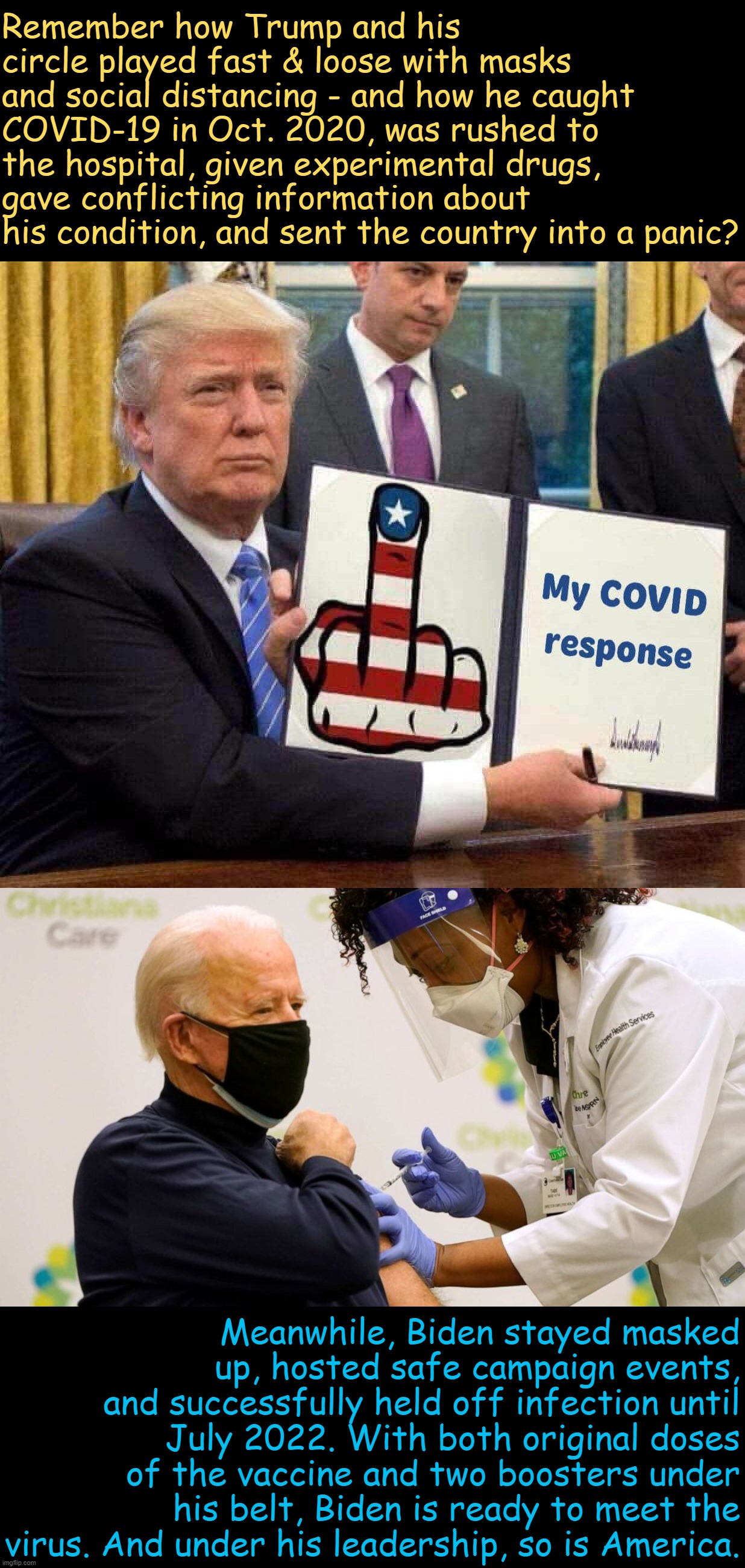 This tale of two Covid infections is, in so many ways, a tale of two different leaders - and two different countries. | Remember how Trump and his circle played fast & loose with masks and social distancing - and how he caught COVID-19 in Oct. 2020, was rushed to the hospital, given experimental drugs, gave conflicting information about his condition, and sent the country into a panic? Meanwhile, Biden stayed masked up, hosted safe campaign events, and successfully held off infection until July 2022. With both original doses of the vaccine and two boosters under his belt, Biden is ready to meet the virus. And under his leadership, so is America. | image tagged in trump's covid-19 response,biden vaccine,covid-19,covid19,coronavirus,trump vs biden | made w/ Imgflip meme maker