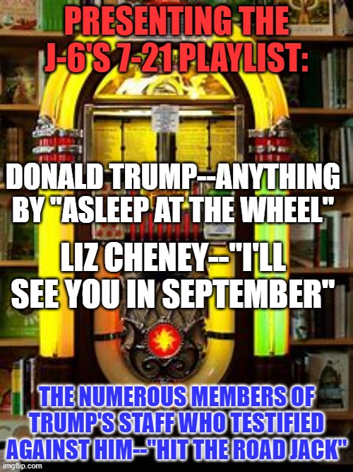 The Tangerine Traitor no longer calls the tune! | PRESENTING THE J-6'S 7-21 PLAYLIST:; DONALD TRUMP--ANYTHING BY "ASLEEP AT THE WHEEL"; LIZ CHENEY--"I'LL SEE YOU IN SEPTEMBER"; THE NUMEROUS MEMBERS OF TRUMP'S STAFF WHO TESTIFIED AGAINST HIM--"HIT THE ROAD JACK" | image tagged in politics | made w/ Imgflip meme maker