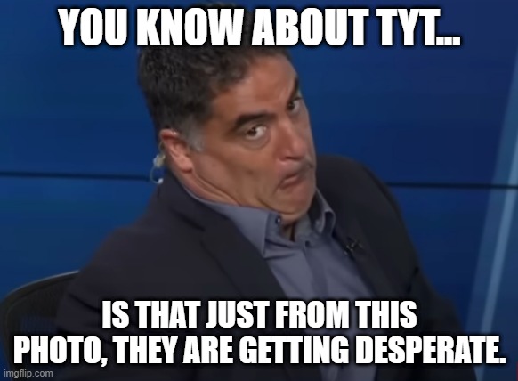 Cenk with weird face experession | YOU KNOW ABOUT TYT... IS THAT JUST FROM THIS PHOTO, THEY ARE GETTING DESPERATE. | image tagged in cenk from the young turks | made w/ Imgflip meme maker