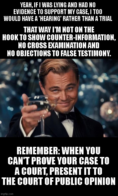 They know full well they got nothing that would stand up in a trial...thats why theres NO TRIAL | YEAH, IF I WAS LYING AND HAD NO EVIDENCE TO SUPPORT MY CASE, I TOO WOULD HAVE A 'HEARING' RATHER THAN A TRIAL; THAT WAY I'M NOT ON THE HOOK TO SHOW COUNTER-INFORMATION, NO CROSS EXAMINATION AND NO OBJECTIONS TO FALSE TESTIMONY. REMEMBER: WHEN YOU CAN'T PROVE YOUR CASE TO A COURT, PRESENT IT TO THE COURT OF PUBLIC OPINION | image tagged in memes,leonardo dicaprio cheers | made w/ Imgflip meme maker