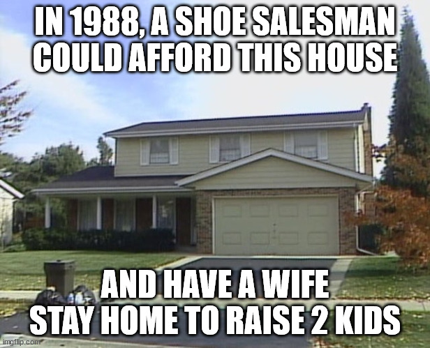 IN 1988, A SHOE SALESMAN COULD AFFORD THIS HOUSE; AND HAVE A WIFE STAY HOME TO RAISE 2 KIDS | made w/ Imgflip meme maker