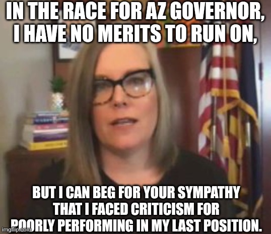 Candidate For AZ Governor, Katie Hobbs, Begs For Voters' Sympathy | IN THE RACE FOR AZ GOVERNOR, I HAVE NO MERITS TO RUN ON, BUT I CAN BEG FOR YOUR SYMPATHY THAT I FACED CRITICISM FOR POORLY PERFORMING IN MY LAST POSITION. | image tagged in candidates,arizona,governor,democratic party,begging,sympathy | made w/ Imgflip meme maker