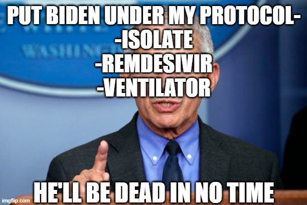 Dr. Fauci | PUT BIDEN UNDER MY PROTOCOL-

-ISOLATE
-REMDESIVIR
-VENTILATOR; HE'LL BE DEAD IN NO TIME | image tagged in dr fauci | made w/ Imgflip meme maker