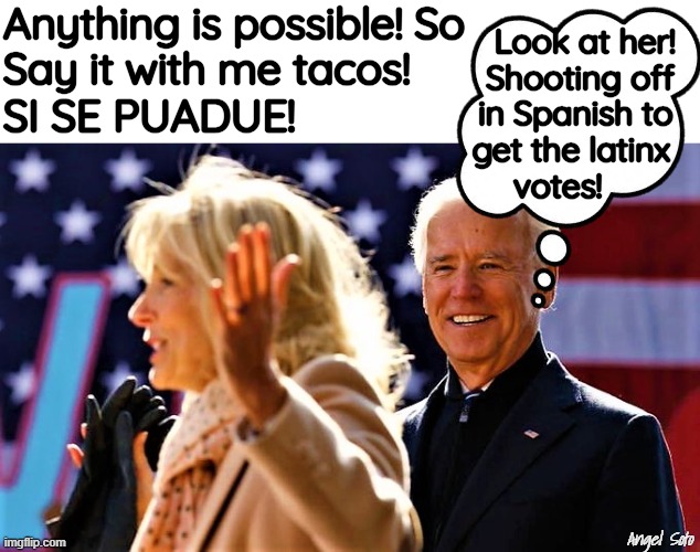 Jill and Joe Biden, and tacos | Anything is possible! So
Say it with me tacos! Look at her!
 Shooting off
 in Spanish to 
get the latinx 
votes! SI SE PUADUE! Angel Soto | image tagged in joe biden,jill biden,latinos,votes,anything is possible,tacos | made w/ Imgflip meme maker