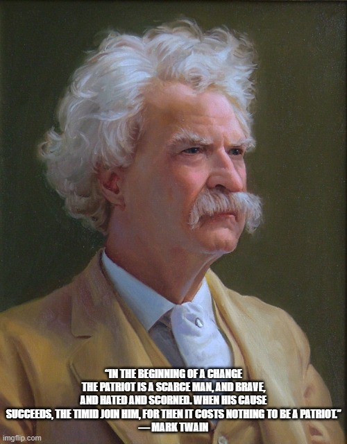 Mark Twain | “IN THE BEGINNING OF A CHANGE THE PATRIOT IS A SCARCE MAN, AND BRAVE, AND HATED AND SCORNED. WHEN HIS CAUSE SUCCEEDS, THE TIMID JOIN HIM, FOR THEN IT COSTS NOTHING TO BE A PATRIOT.”
― MARK TWAIN | image tagged in mark twain,patriots are scarce | made w/ Imgflip meme maker