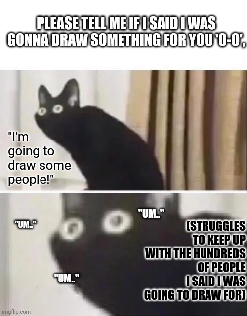 "Um.." | PLEASE TELL ME IF I SAID I WAS GONNA DRAW SOMETHING FOR YOU 'O-O', "I'm going to draw some people!"; (STRUGGLES TO KEEP UP WITH THE HUNDREDS OF PEOPLE I SAID I WAS GOING TO DRAW FOR); "UM.."; "UM.."; "UM.." | image tagged in oh no black cat | made w/ Imgflip meme maker
