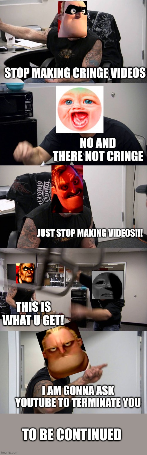 Mr incredible Vs Mr Dweller PT1 | STOP MAKING CRINGE VIDEOS; NO AND THERE NOT CRINGE; JUST STOP MAKING VIDEOS!!! THIS IS WHAT U GET! I AM GONNA ASK YOUTUBE TO TERMINATE YOU; TO BE CONTINUED | image tagged in uh oh | made w/ Imgflip meme maker