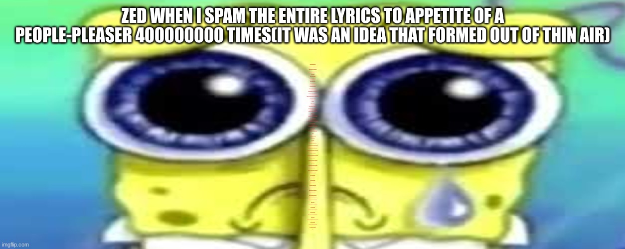 Sad Spong | ZED WHEN I SPAM THE ENTIRE LYRICS TO APPETITE OF A PEOPLE-PLEASER 400000000 TIMES(IT WAS AN IDEA THAT FORMED OUT OF THIN AIR); Ideas forming out of thin air
These indulgences none can compare
So many flavors that one would abhor
Even though I’ve had enough, I still demand:
Give me more!
I need a whole personality
Something inordinately sweet
Order anything you’d like
Nothing’s changing my mind
I don’t care how unhealthy it is
‘Cus there isn’t anything I’d rather be
Call me obsequious, I guess I’m a bit dramatic
Sometimes my appetite is eerily erratic
Give me your dire expectations, and I’ll consume perfection
You are what you eat, after all
Everything
Combines into one
So many flavors that one would abhor
And I know I’ve had enough, I’ve gone too far
Now that I’ve become a full-course identity
Take a bite of me
I hope that I’ve become a favorable delicacy
That I’m worth something
I’ll eat ‘em all, the thoughts of anyone I’ll ever meet
Just to make them happy
Wondering why I’m a burden, or so it seems
Aren’t I everything?
Maybe if I try a little harder, it will be okay
One day
Keep on eating more and more
Divide my life away
Into servings
And go beyond the point of no return
I know I’m subservient, but all of this is necessary
Sometimes my appetite is violently contrary
Irreconcilable perceptions appeal to my obsessions
The nausea is overwhelming
Whether I’ve been caramelized or rotten to the core
Which one should I be?
‘Cus I dunno who I’m supposed to be anymore
And it’s sickening
I’ll overeat the implications of your thoughts
Just to make you happy
Nonetheless, I feel my insides are tied in knots
Aren’t I more than everything?
I’m a recipe for entropy
I’m too overwhelming
Give me your validation
I can taste your apprehension
These flavors of personality are
Hindering my likeability
My impulsive desire, my appetite has
Spoiled my urge to satisfy
Everyone will like me more without it
Everyone will like me more without it
Now that I’ve become the perfect identity
Take a bite of me
I hope that I’ve become a flavorless delicacy
That I’m good enough
And now that I’ve become the perfect identity
What else do you need?
‘Cus I dunno who I’m supposed to be anymore
And I’m starving
I’ll purge ‘em all, the thoughts of anyone I’ll ever meet
Why aren’t you happy?
Nonetheless, I know my insides are empty
Aren’t I more than everything?
Ah! | image tagged in sad spong | made w/ Imgflip meme maker