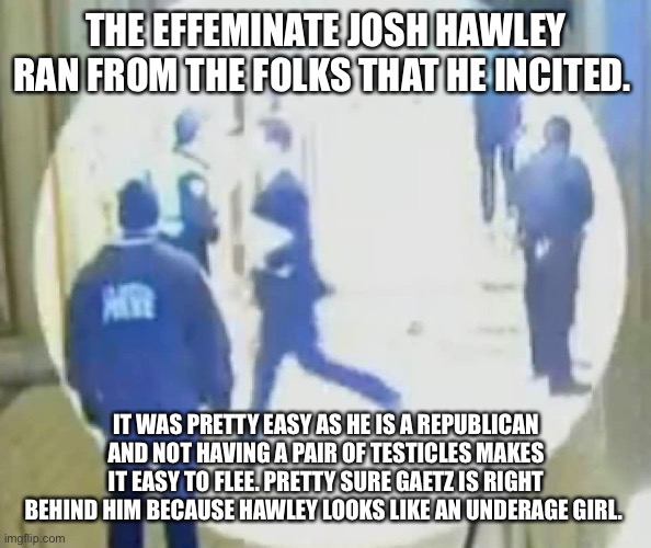 Josh Hawley running like a little bitch | THE EFFEMINATE JOSH HAWLEY RAN FROM THE FOLKS THAT HE INCITED. IT WAS PRETTY EASY AS HE IS A REPUBLICAN AND NOT HAVING A PAIR OF TESTICLES MAKES IT EASY TO FLEE. PRETTY SURE GAETZ IS RIGHT BEHIND HIM BECAUSE HAWLEY LOOKS LIKE AN UNDERAGE GIRL. | image tagged in josh hawley running like a little bitch | made w/ Imgflip meme maker