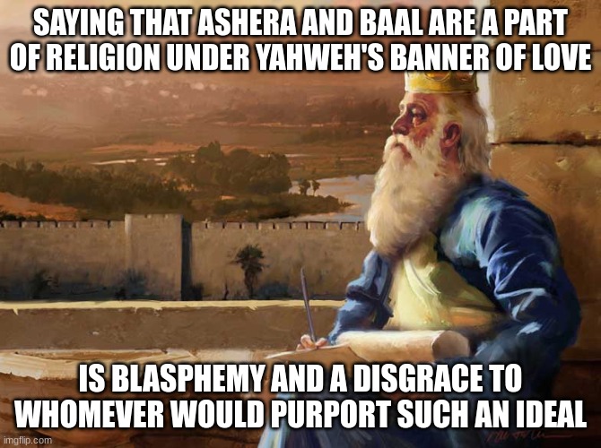 Negative. | SAYING THAT ASHERA AND BAAL ARE A PART OF RELIGION UNDER YAHWEH'S BANNER OF LOVE; IS BLASPHEMY AND A DISGRACE TO WHOMEVER WOULD PURPORT SUCH AN IDEAL | image tagged in wise king solomon | made w/ Imgflip meme maker