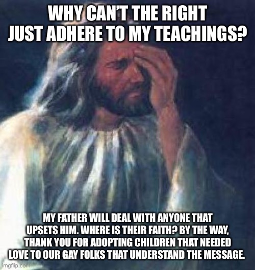 jesus facepalm | WHY CAN’T THE RIGHT JUST ADHERE TO MY TEACHINGS? MY FATHER WILL DEAL WITH ANYONE THAT UPSETS HIM. WHERE IS THEIR FAITH? BY THE WAY, THANK YOU FOR ADOPTING CHILDREN THAT NEEDED LOVE TO OUR GAY FOLKS THAT UNDERSTAND THE MESSAGE. | image tagged in jesus facepalm | made w/ Imgflip meme maker