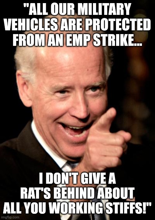 Electromagnetic magnetic pulse.  EMP Shield has products to help protect cars and with an extra 20 amp breaker for homes. | "ALL OUR MILITARY VEHICLES ARE PROTECTED FROM AN EMP STRIKE... I DON'T GIVE A RAT'S BEHIND ABOUT ALL YOU WORKING STIFFS!" | image tagged in memes,smilin biden | made w/ Imgflip meme maker