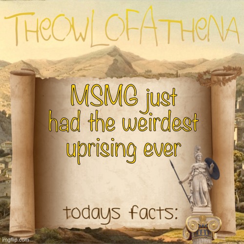 TheOwlOfAthena’s crappy facts | MSMG just had the weirdest uprising ever | image tagged in theowlofathena s crappy facts | made w/ Imgflip meme maker