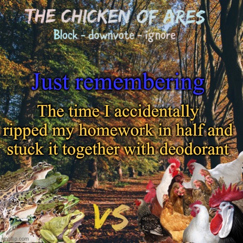 Chicken of Ares announces crap for everyone | Just remembering; The time I accidentally ripped my homework in half and stuck it together with deodorant | image tagged in chicken of ares announces crap for everyone | made w/ Imgflip meme maker