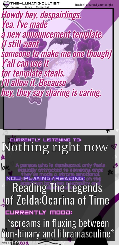 Also, good morning. If you're roughly in the same timezone as I am. | Howdy hey, despairlings.
Yea. I've made a new announcement template.
(I still want someone to make me one though)
Y'all can use it for template steals. I'll allow it. Because hey, they say sharing is caring. Nothing right now; Reading The Legends of Zelda:Ocarina of Time; *screams in fluxing between non-binary and libramasculine* | image tagged in the-lunatic-cultist's demisexual bird template | made w/ Imgflip meme maker