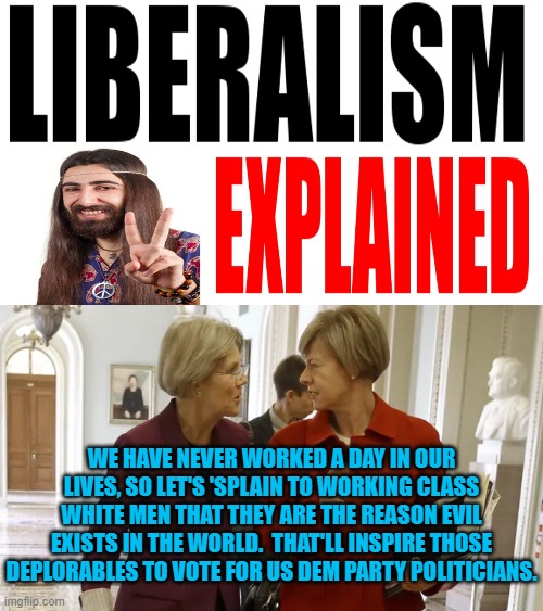 'Splaing liberalism is both fun and educational! | WE HAVE NEVER WORKED A DAY IN OUR LIVES, SO LET'S 'SPLAIN TO WORKING CLASS WHITE MEN THAT THEY ARE THE REASON EVIL EXISTS IN THE WORLD.  THAT'LL INSPIRE THOSE DEPLORABLES TO VOTE FOR US DEM PARTY POLITICIANS. | image tagged in liberalism | made w/ Imgflip meme maker